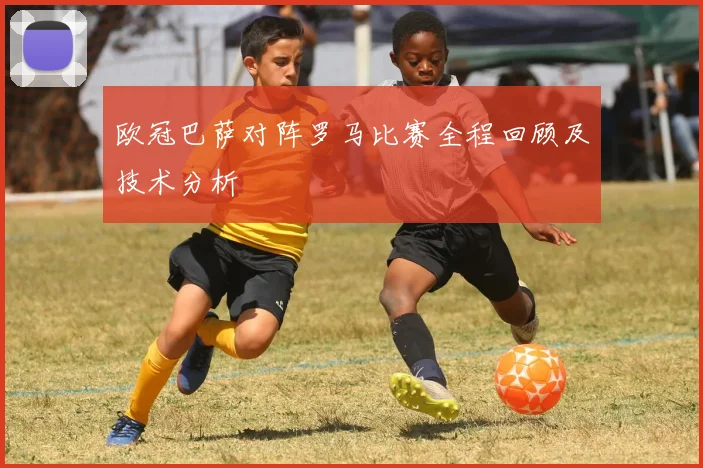 欧冠巴萨对阵罗马比赛全程回顾及技术分析