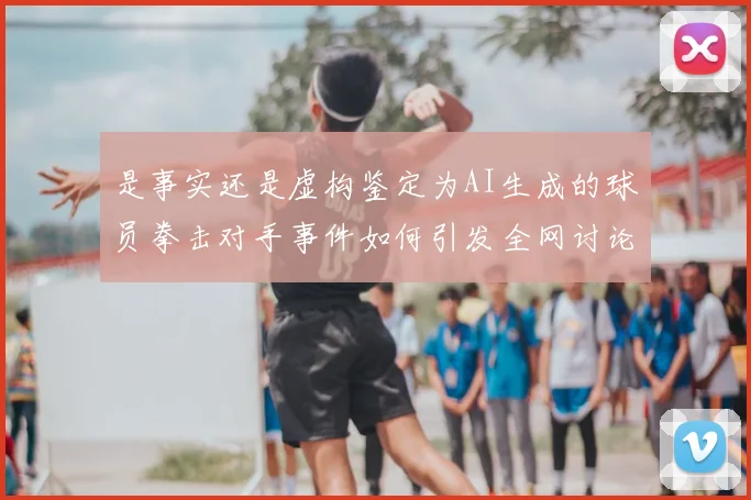 是事实还是虚构鉴定为AI生成的球员拳击对手事件如何引发全网讨论