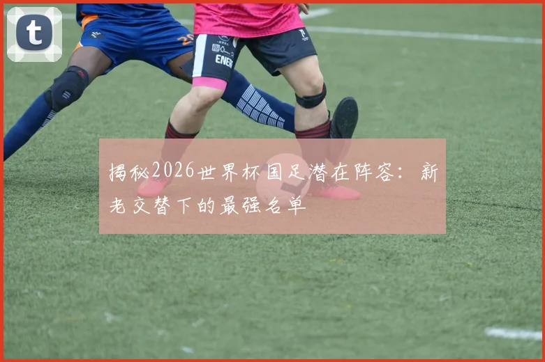 揭秘2026世界杯国足潜在阵容：新老交替下的最强名单